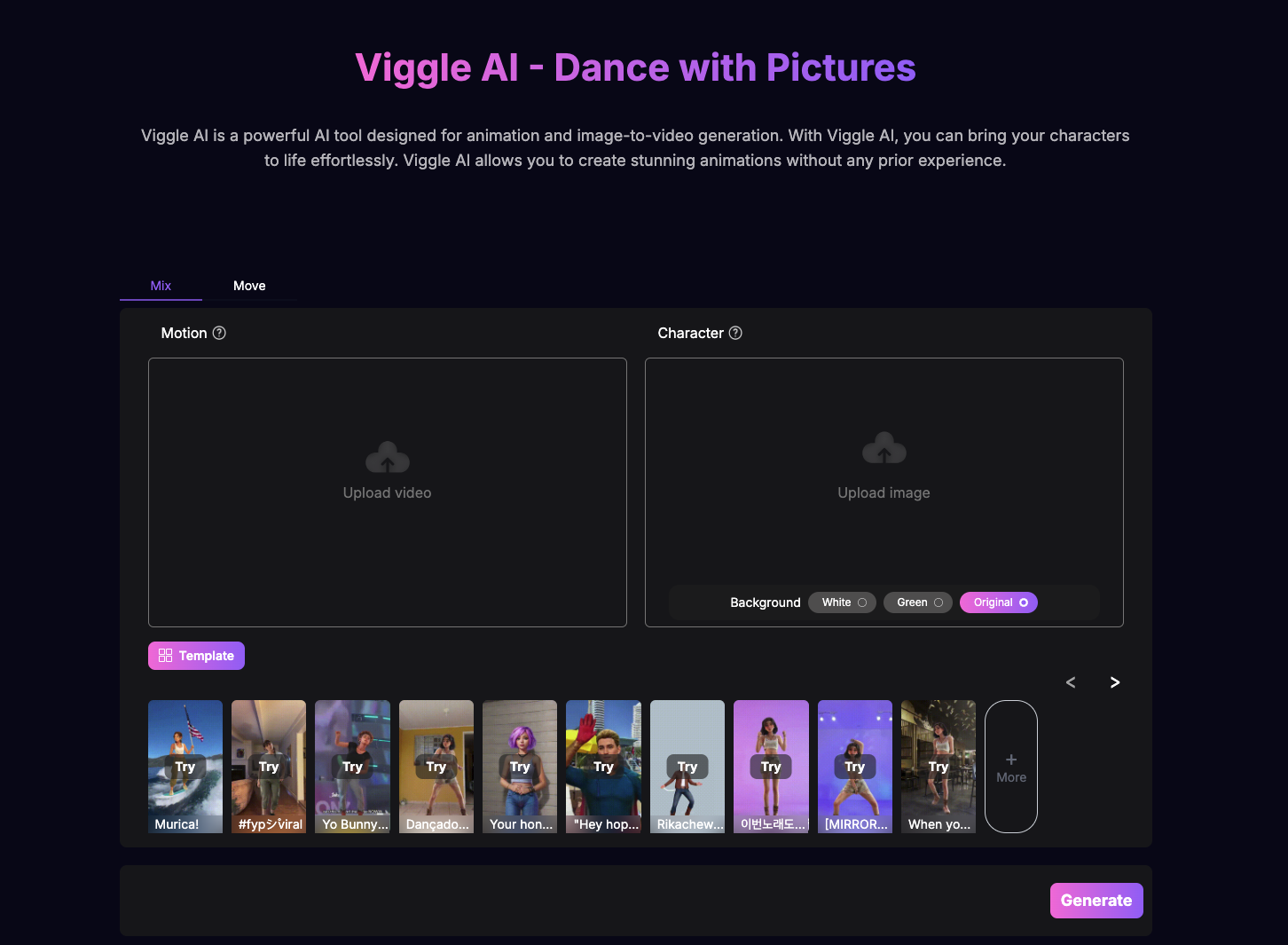 The picture is a promotional image introducing a powerful artificial intelligence tool called "Viggle AI". This tool is specifically designed for animation production and image to video generation. Through Viggle AI, users can easily bring their characters to life without any prior animation experience.
The image contains multiple keywords and feature descriptions related to Viggle AI, such as "Mix", "Motion", "88 Template", "Move", "# fyp Viral", "Try", "Upload video", "Dancado", "Character", "Background", "Original", etc.
In addition, the image also provides some action commands, such as "Try", "[MIRROR.]", "Upload image", etc., to encourage users to interact. There is a "Generate" prompt at the bottom of the image, which may prompt the user to click to start the creative process.
Overall, this image aims to attract users to use the Viggle AI tool, which provides rich animation production options and simple operation processes, allowing users to easily create their own animation works.